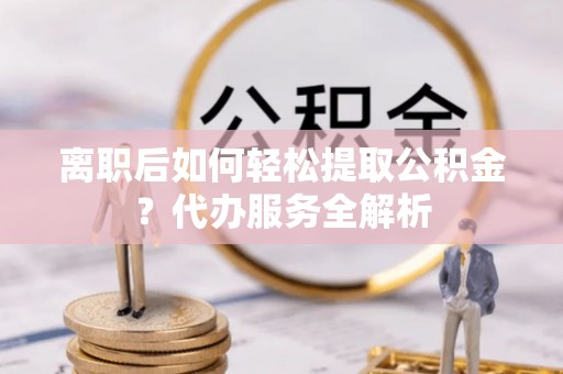 夹江离职后如何轻松提取公积金？代办服务全解析
