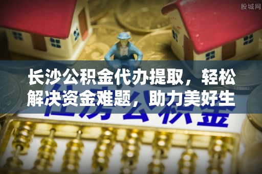 夹江长沙公积金代办提取，轻松解决资金难题，助力美好生活