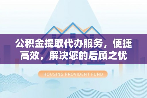 夹江公积金提取代办服务，便捷高效，解决您的后顾之忧