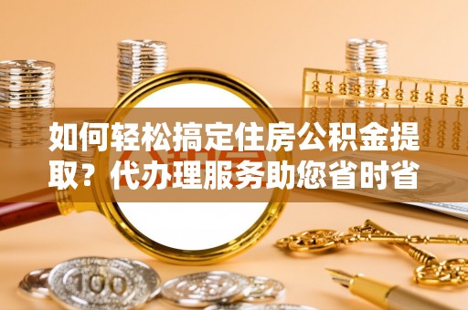 夹江如何轻松搞定住房公积金提取？代办理服务助您省时省力