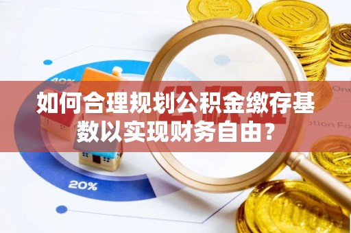 夹江如何合理规划公积金缴存基数以实现财务自由？