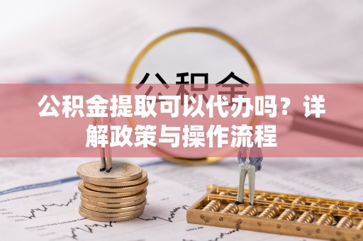 夹江公积金提取可以代办吗？详解政策与操作流程