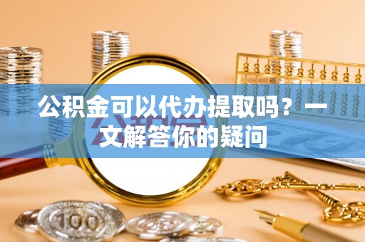 夹江公积金可以代办提取吗？一文解答你的疑问