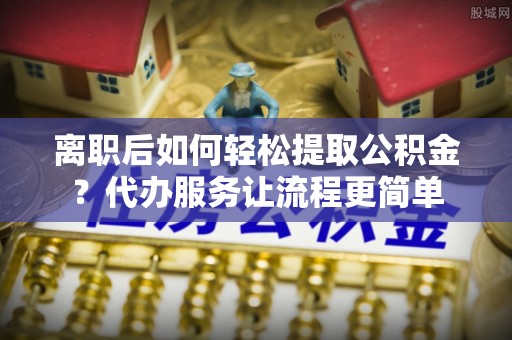 夹江离职后如何轻松提取公积金？代办服务让流程更简单