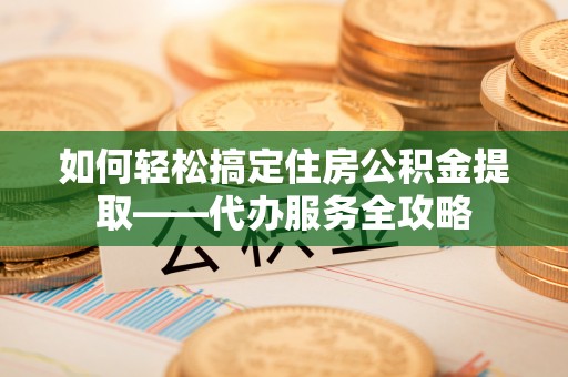 夹江如何轻松搞定住房公积金提取——代办服务全攻略