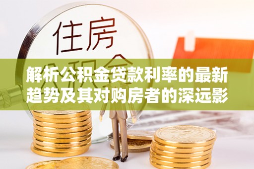 夹江解析公积金贷款利率的最新趋势及其对购房者的深远影响