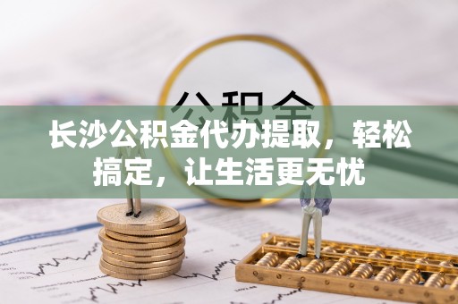 夹江长沙公积金代办提取，轻松搞定，让生活更无忧
