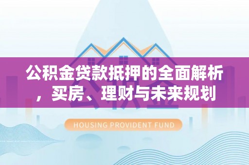 夹江公积金贷款抵押的全面解析，买房、理财与未来规划