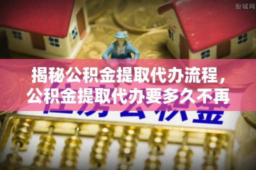夹江揭秘公积金提取代办流程，公积金提取代办要多久不再是谜题