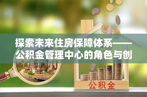 夹江探索未来住房保障体系——公积金管理中心的角色与创新