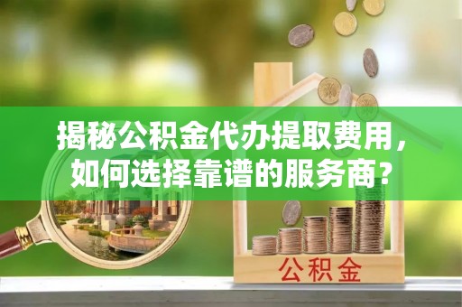 夹江揭秘公积金代办提取费用，如何选择靠谱的服务商？