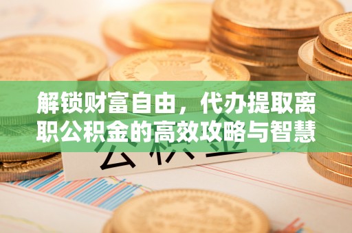 夹江解锁财富自由，代办提取离职公积金的高效攻略与智慧选择