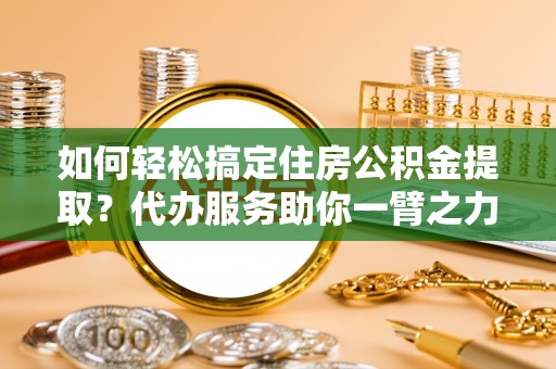 夹江如何轻松搞定住房公积金提取？代办服务助你一臂之力