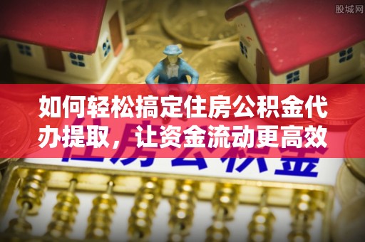夹江如何轻松搞定住房公积金代办提取，让资金流动更高效