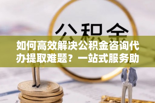 夹江如何高效解决公积金咨询代办提取难题？一站式服务助您轻松搞定
