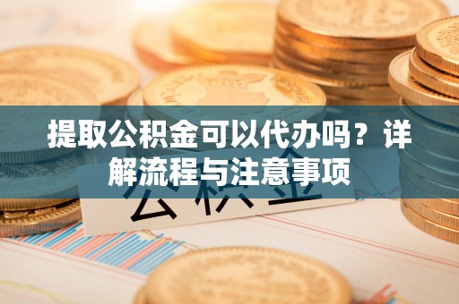 夹江提取公积金可以代办吗？详解流程与注意事项