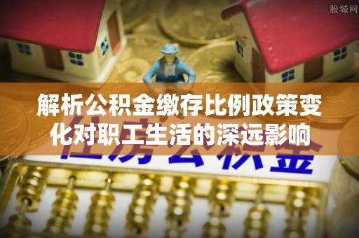 夹江解析公积金缴存比例政策变化对职工生活的深远影响