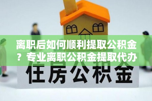 夹江离职后如何顺利提取公积金？专业离职公积金提取代办服务指南