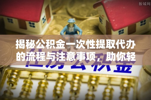 夹江揭秘公积金一次性提取代办的流程与注意事项，助你轻松搞定财务规划