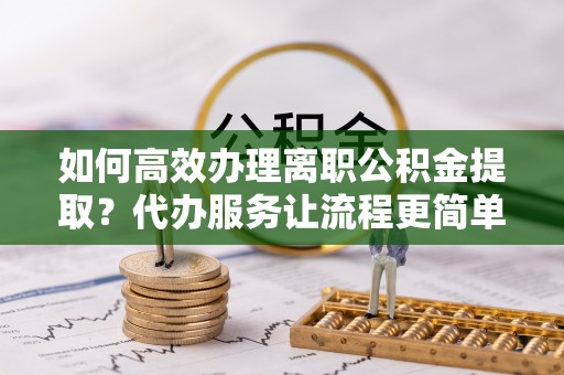 夹江如何高效办理离职公积金提取？代办服务让流程更简单