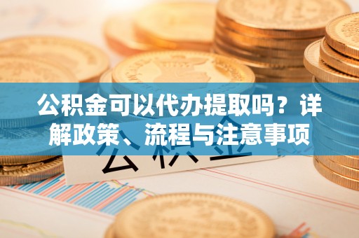 夹江公积金可以代办提取吗？详解政策、流程与注意事项