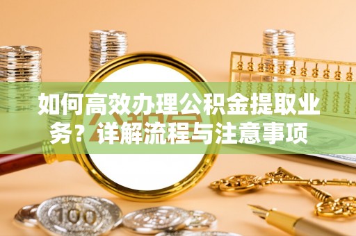 夹江如何高效办理公积金提取业务？详解流程与注意事项