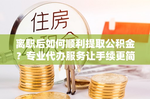 夹江离职后如何顺利提取公积金？专业代办服务让手续更简单