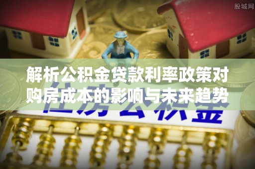 夹江解析公积金贷款利率政策对购房成本的影响与未来趋势