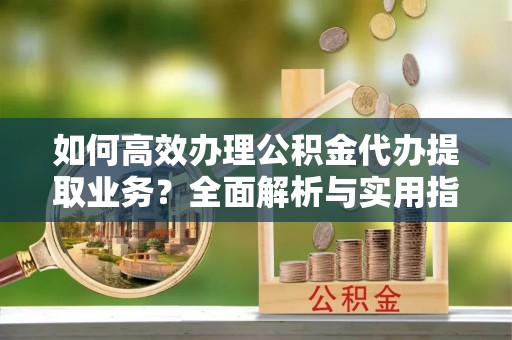 夹江如何高效办理公积金代办提取业务？全面解析与实用指南