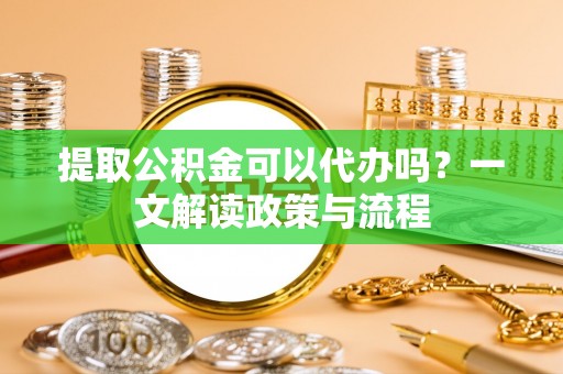 夹江提取公积金可以代办吗？一文解读政策与流程