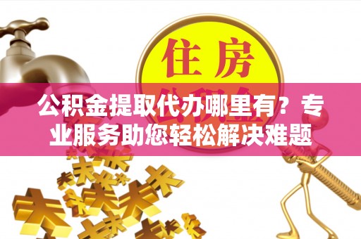 夹江公积金提取代办哪里有？专业服务助您轻松解决难题