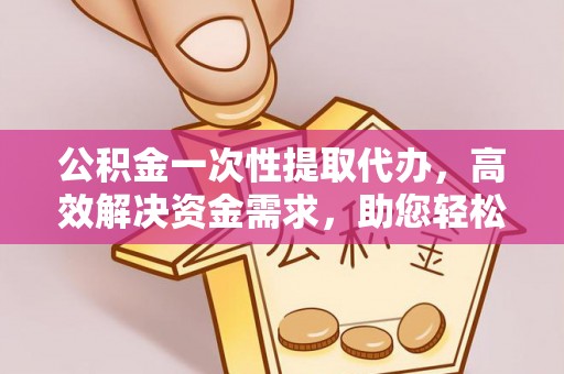 夹江公积金一次性提取代办，高效解决资金需求，助您轻松应对生活难题