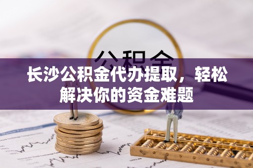 夹江长沙公积金代办提取，轻松解决你的资金难题