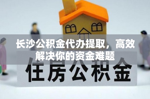 夹江长沙公积金代办提取，高效解决你的资金难题