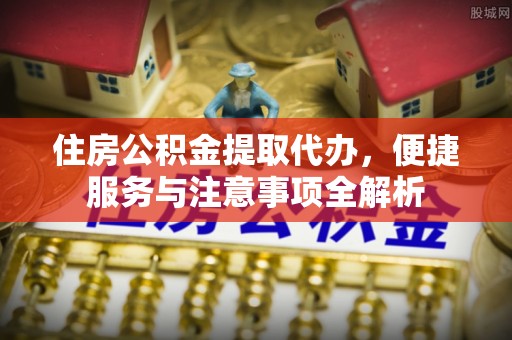 夹江住房公积金提取代办，便捷服务与注意事项全解析