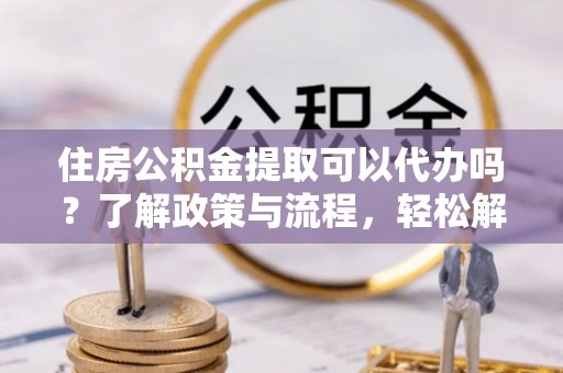 夹江住房公积金提取可以代办吗？了解政策与流程，轻松解决你的疑问