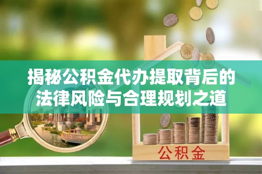 夹江揭秘公积金代办提取背后的法律风险与合理规划之道