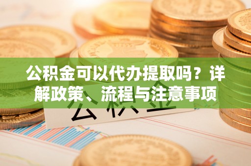 夹江公积金可以代办提取吗？详解政策、流程与注意事项
