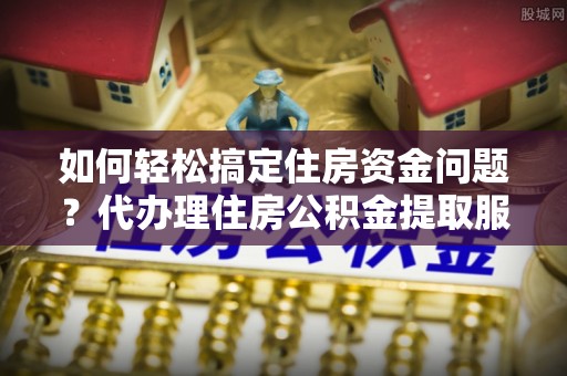 夹江如何轻松搞定住房资金问题？代办理住房公积金提取服务全解析