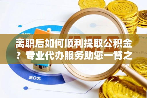夹江离职后如何顺利提取公积金？专业代办服务助您一臂之力