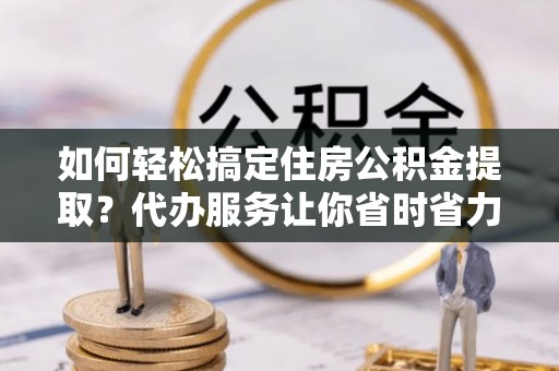 夹江如何轻松搞定住房公积金提取？代办服务让你省时省力
