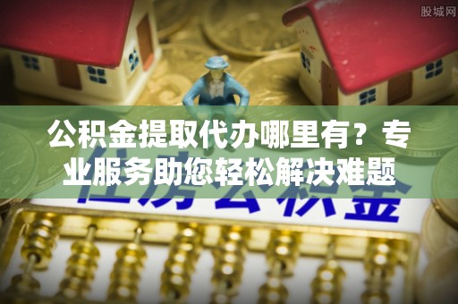 夹江公积金提取代办哪里有？专业服务助您轻松解决难题