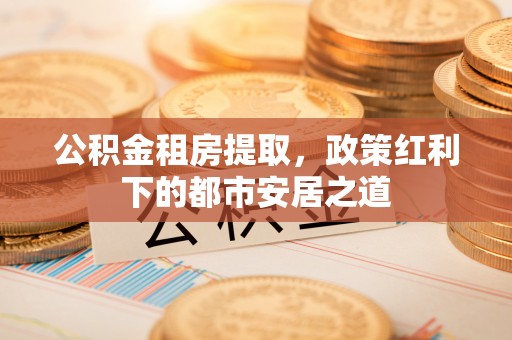 夹江公积金租房提取，政策红利下的都市安居之道
