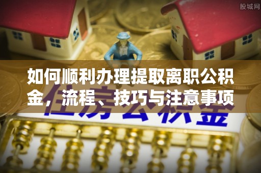 夹江如何顺利办理提取离职公积金，流程、技巧与注意事项全解析