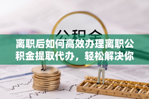 夹江离职后如何高效办理离职公积金提取代办，轻松解决你的后顾之忧