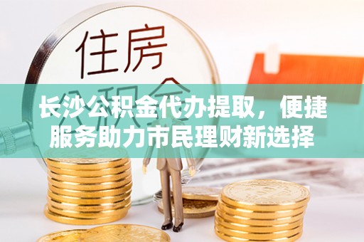夹江长沙公积金代办提取，便捷服务助力市民理财新选择