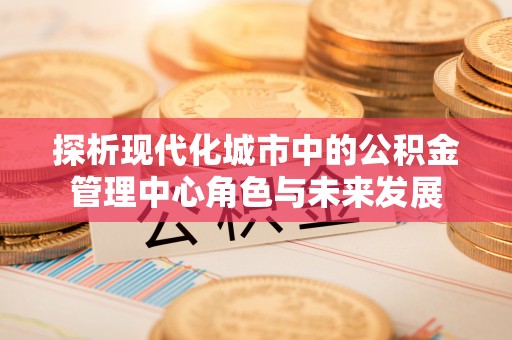 夹江探析现代化城市中的公积金管理中心角色与未来发展