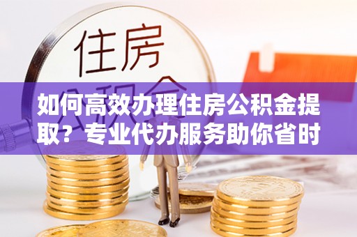 夹江如何高效办理住房公积金提取？专业代办服务助你省时省力
