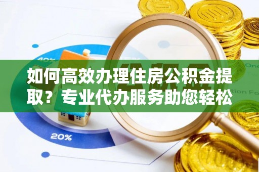 夹江如何高效办理住房公积金提取？专业代办服务助您轻松搞定