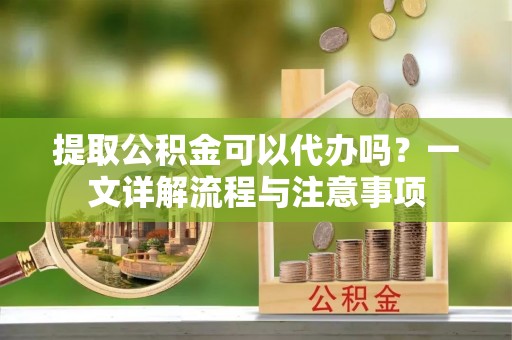 夹江提取公积金可以代办吗？一文详解流程与注意事项